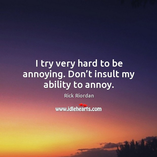 I try very hard to be annoying. Don’t insult my ability to annoy. 