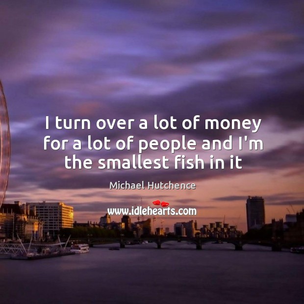 I turn over a lot of money for a lot of people and I’m the smallest fish in it Michael Hutchence Picture Quote