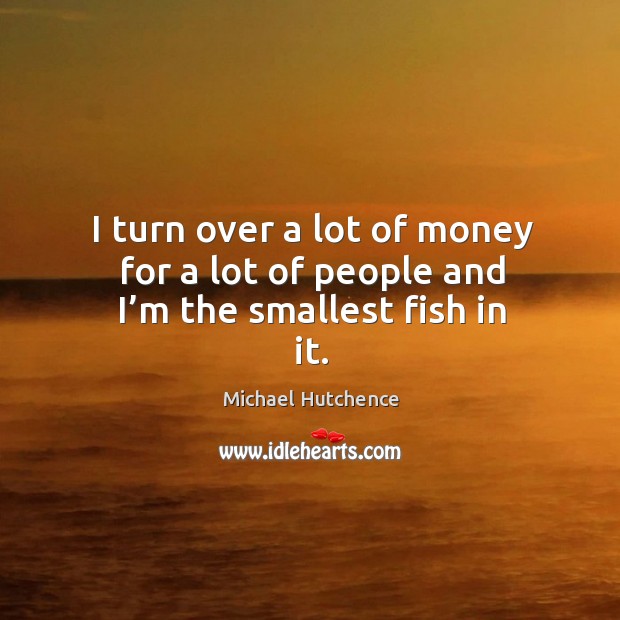 I turn over a lot of money for a lot of people and I’m the smallest fish in it. Michael Hutchence Picture Quote