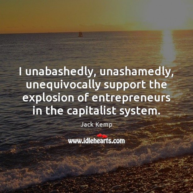 I unabashedly, unashamedly, unequivocally support the explosion of entrepreneurs in the capitalist 