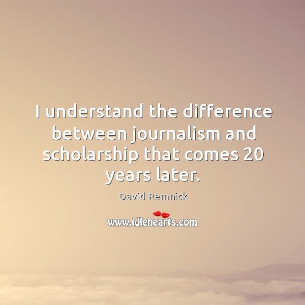 I understand the difference between journalism and scholarship that comes 20 years later. David Remnick Picture Quote
