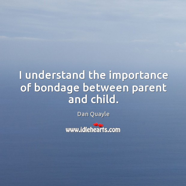 I understand the importance of bondage between parent and child. Dan Quayle Picture Quote