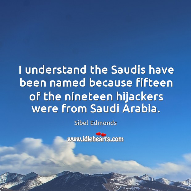 I understand the saudis have been named because fifteen of the nineteen hijackers were from saudi arabia. Sibel Edmonds Picture Quote