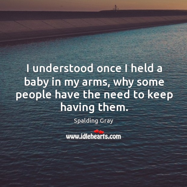I understood once I held a baby in my arms, why some people have the need to keep having them. Spalding Gray Picture Quote