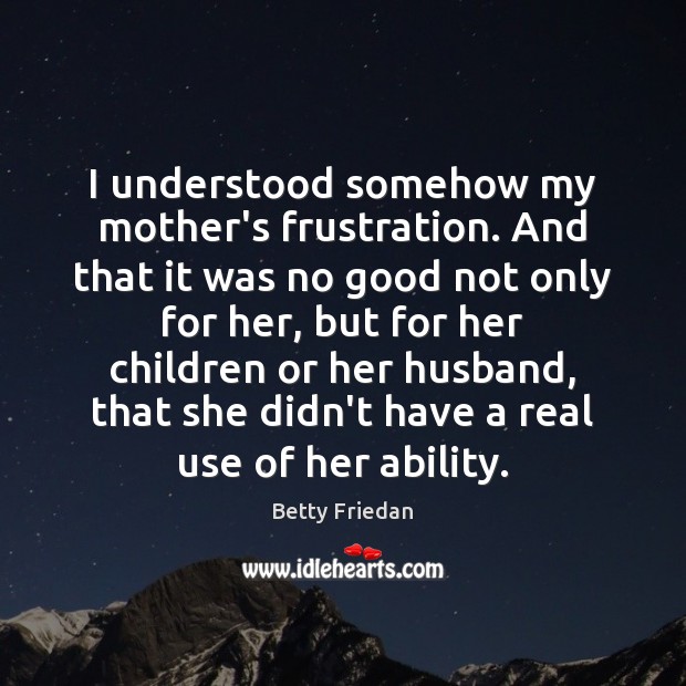 I understood somehow my mother’s frustration. And that it was no good Betty Friedan Picture Quote