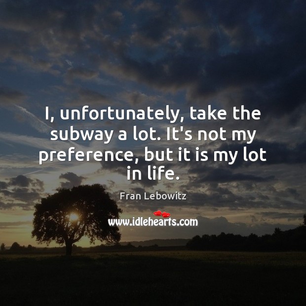 I, unfortunately, take the subway a lot. It’s not my preference, but it is my lot in life. Fran Lebowitz Picture Quote
