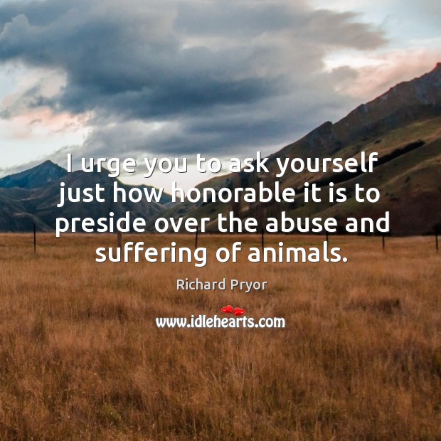 I urge you to ask yourself just how honorable it is to preside over the abuse and suffering of animals. Richard Pryor Picture Quote