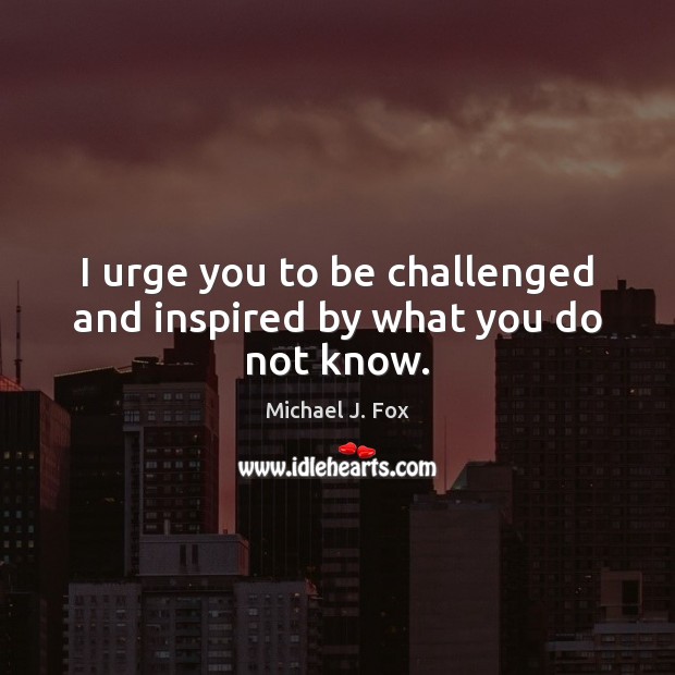 I urge you to be challenged and inspired by what you do not know. Michael J. Fox Picture Quote
