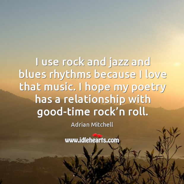 I use rock and jazz and blues rhythms because I love that music. I hope my poetry has a relationship with good-time rock’n roll. Adrian Mitchell Picture Quote