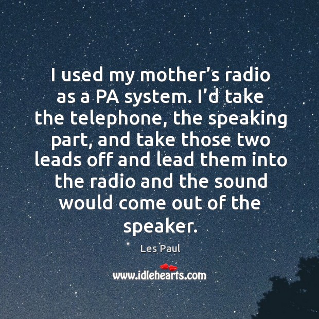 I used my mother’s radio as a pa system. I’d take the telephone, the speaking part, and take Image