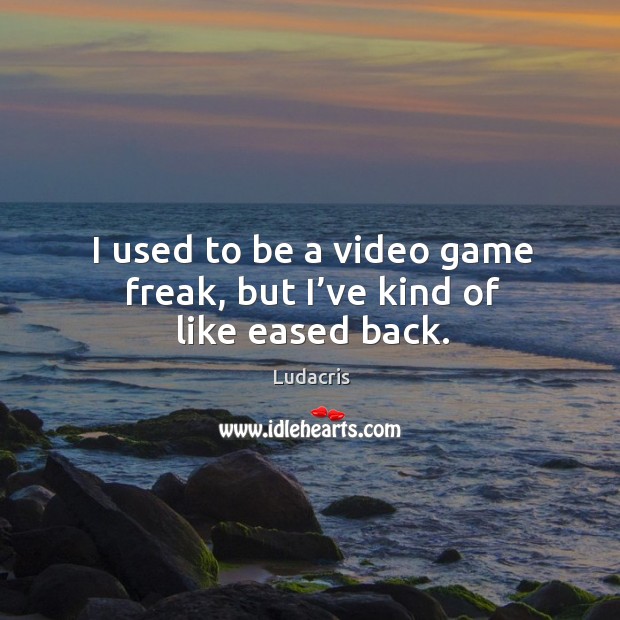 I used to be a video game freak, but I’ve kind of like eased back. Image