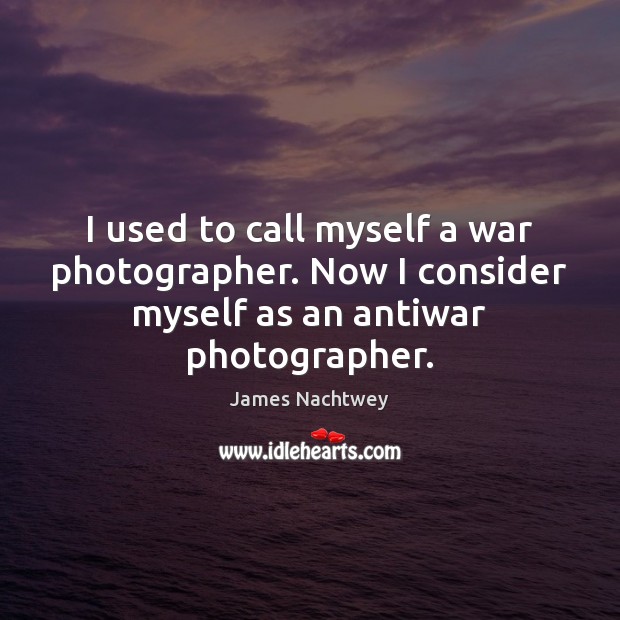 I used to call myself a war photographer. Now I consider myself 