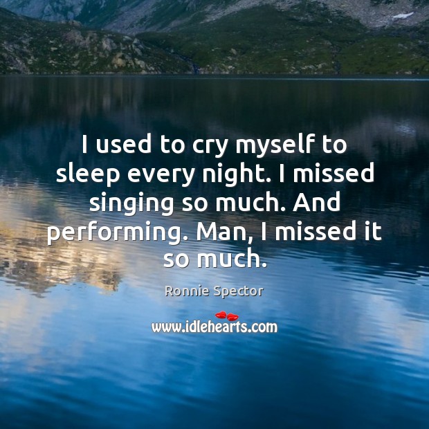 I used to cry myself to sleep every night. I missed singing 