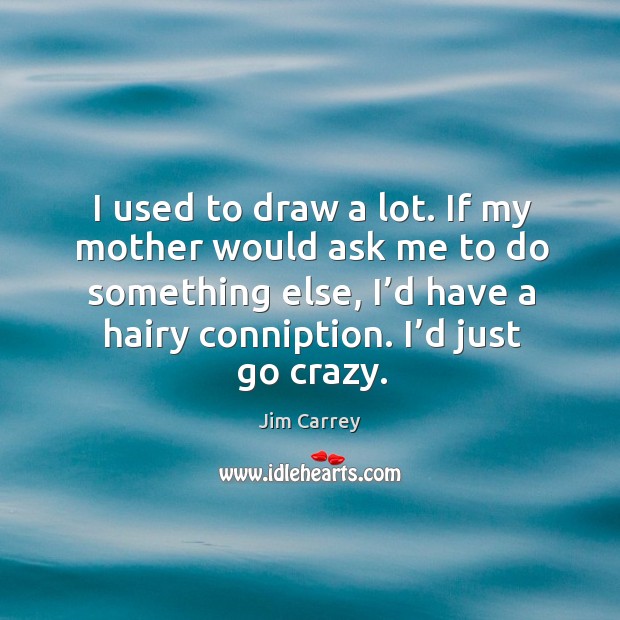 I used to draw a lot. If my mother would ask me to do something else, I’d have a hairy conniption. I’d just go crazy. Image