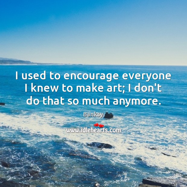 I used to encourage everyone I knew to make art; I don’t do that so much anymore. Banksy Picture Quote