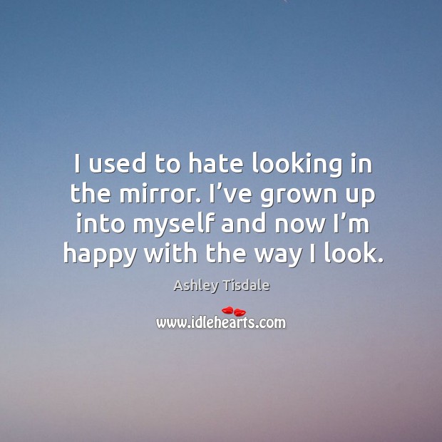 I used to hate looking in the mirror. I’ve grown up into myself and now I’m happy with the way I look. Ashley Tisdale Picture Quote