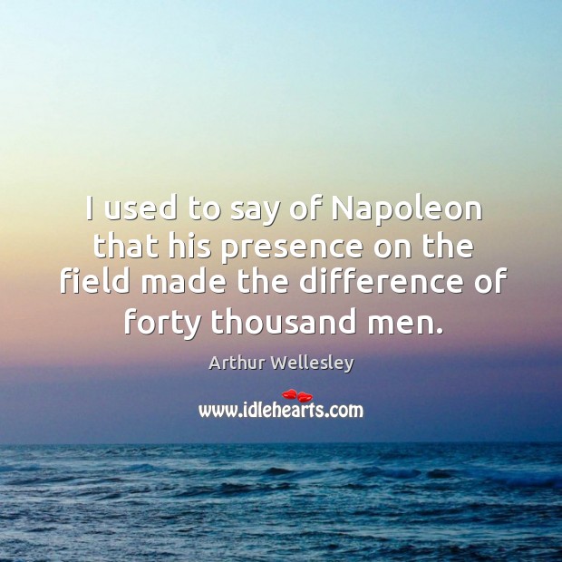 I used to say of napoleon that his presence on the field made the difference of forty thousand men. 1st Duke of Wellington Picture Quote