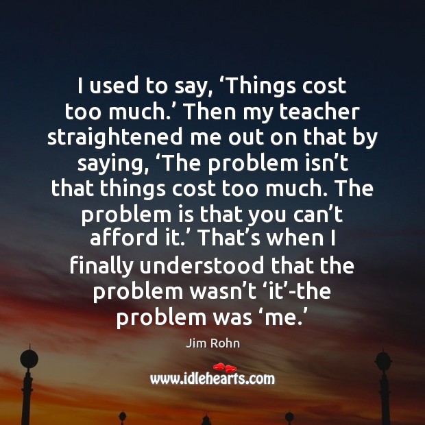 I used to say, ‘Things cost too much.’ Then my teacher straightened Jim Rohn Picture Quote