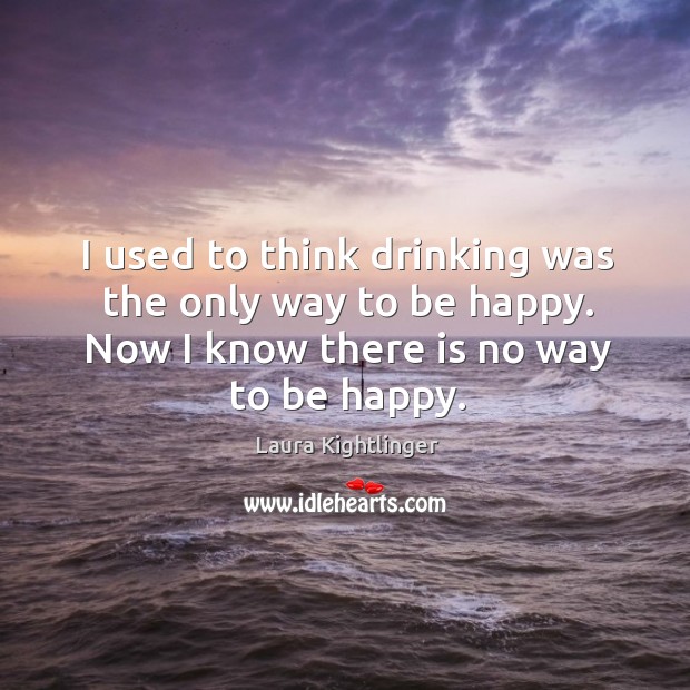 I used to think drinking was the only way to be happy. Now I know there is no way to be happy. Laura Kightlinger Picture Quote