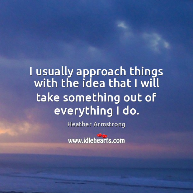 I usually approach things with the idea that I will take something out of everything I do. Heather Armstrong Picture Quote