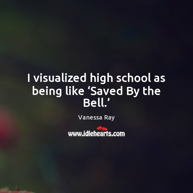 I visualized high school as being like ‘Saved By the Bell.’ Vanessa Ray Picture Quote