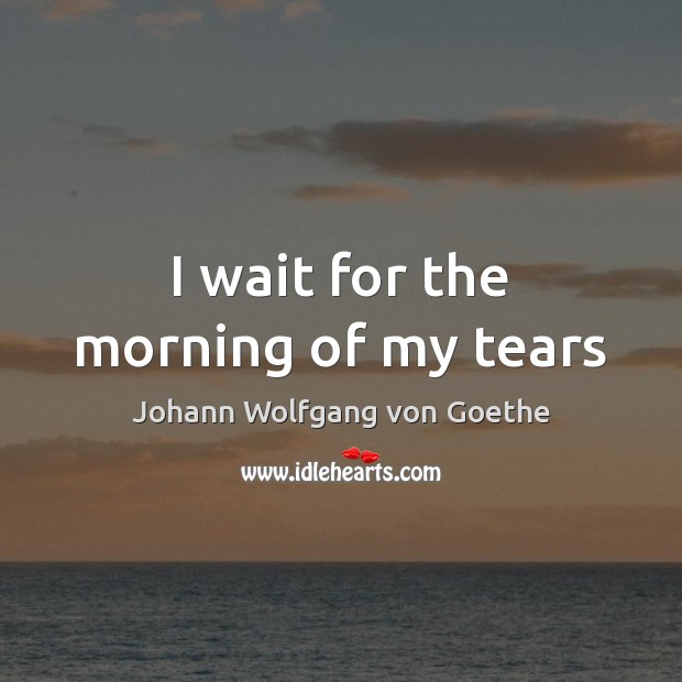 I wait for the morning of my tears Johann Wolfgang von Goethe Picture Quote