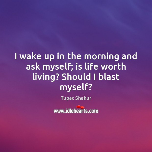 I wake up in the morning and ask myself; is life worth living? Should I blast myself? Tupac Shakur Picture Quote