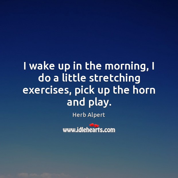 I wake up in the morning, I do a little stretching exercises, pick up the horn and play. Herb Alpert Picture Quote