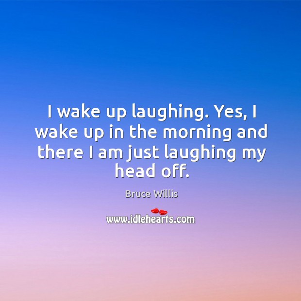 I wake up laughing. Yes, I wake up in the morning and there I am just laughing my head off. Image