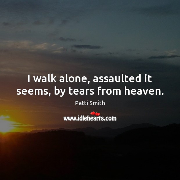 I walk alone, assaulted it seems, by tears from heaven. Patti Smith Picture Quote