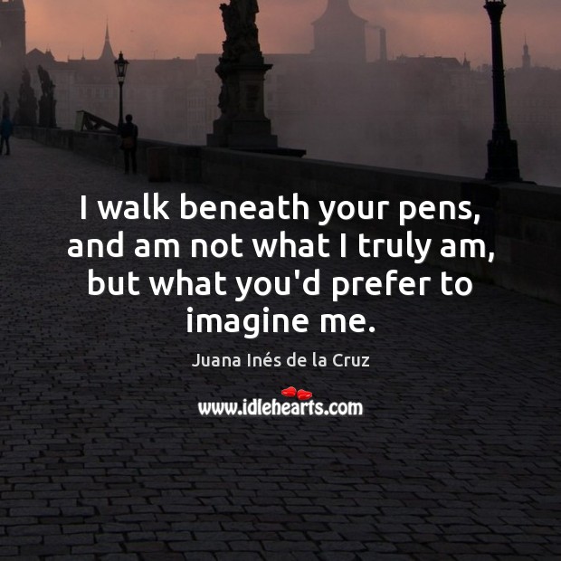 I walk beneath your pens, and am not what I truly am, but what you’d prefer to imagine me. Juana Inés de la Cruz Picture Quote