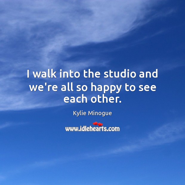 I walk into the studio and we’re all so happy to see each other. Kylie Minogue Picture Quote
