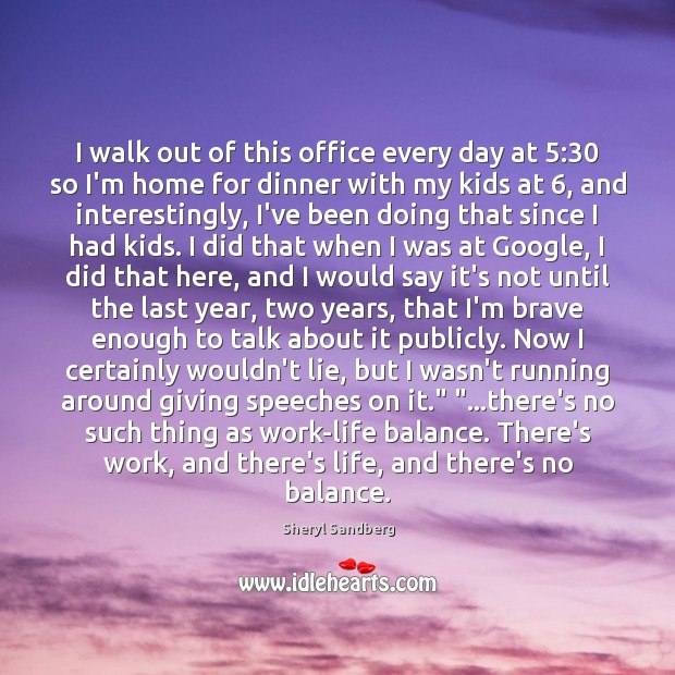 I walk out of this office every day at 5:30 so I’m home Sheryl Sandberg Picture Quote