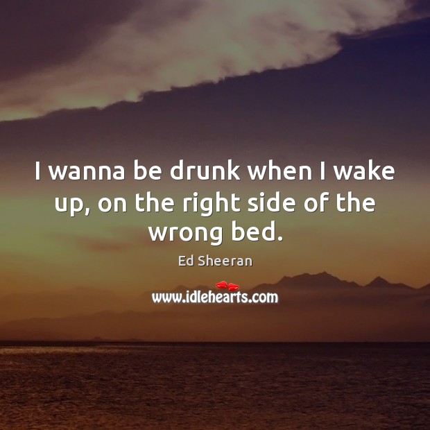 I wanna be drunk when I wake up, on the right side of the wrong bed. Image