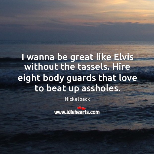I wanna be great like elvis without the tassels. Hire eight body guards that love to beat up assholes. Nickelback Picture Quote