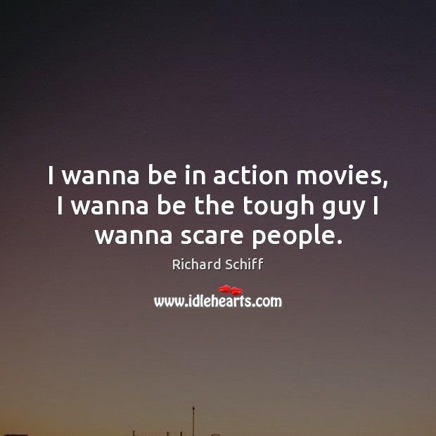 I wanna be in action movies, I wanna be the tough guy I wanna scare people. 