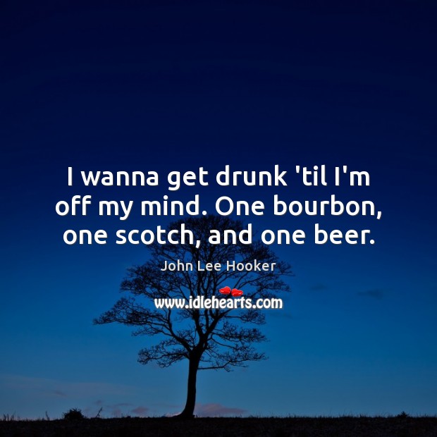 I wanna get drunk ’til I’m off my mind. One bourbon, one scotch, and one beer. John Lee Hooker Picture Quote