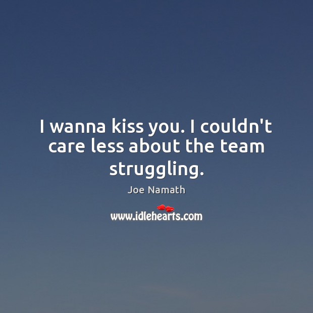 I wanna kiss you. I couldn’t care less about the team struggling. Image