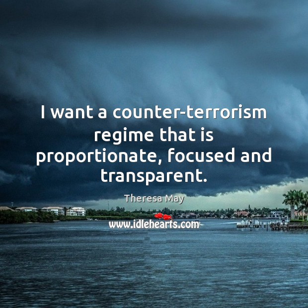 I want a counter-terrorism regime that is proportionate, focused and transparent. Theresa May Picture Quote