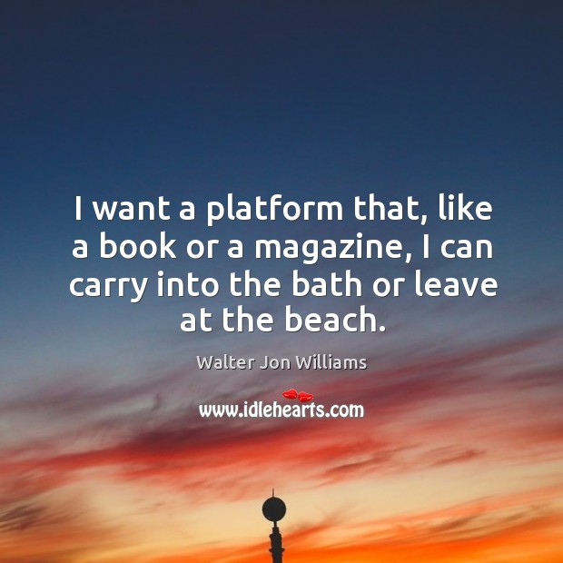 I want a platform that, like a book or a magazine, I can carry into the bath or leave at the beach. Walter Jon Williams Picture Quote