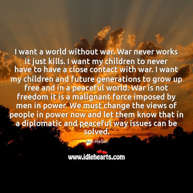 I want a world without war. War never works it just kills. Ana Martin Picture Quote