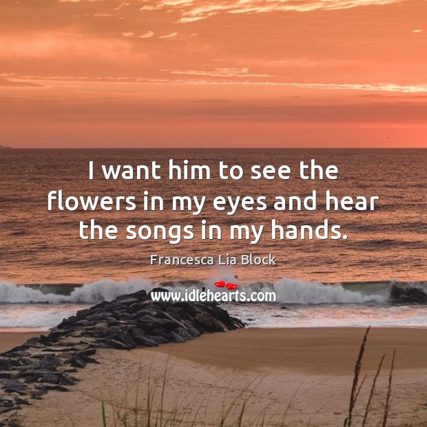 I want him to see the flowers in my eyes and hear the songs in my hands. Francesca Lia Block Picture Quote