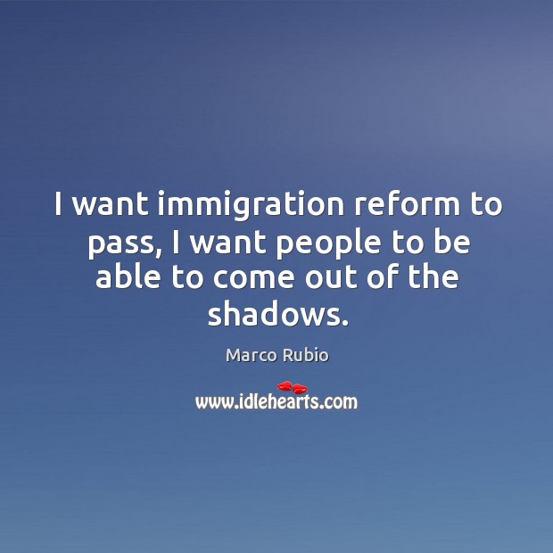 I want immigration reform to pass, I want people to be able to come out of the shadows. Marco Rubio Picture Quote
