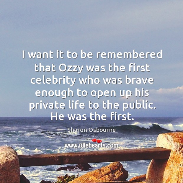 I want it to be remembered that ozzy was the first celebrity who was brave enough to open up his private life to the public. Sharon Osbourne Picture Quote