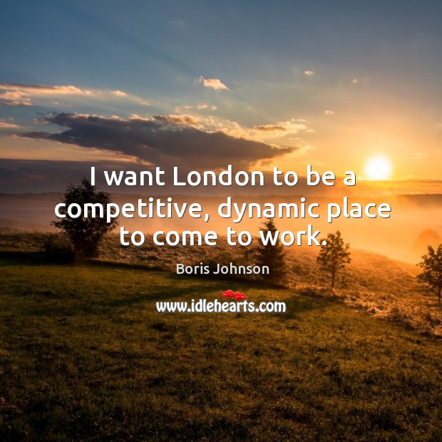 I want London to be a competitive, dynamic place to come to work. Boris Johnson Picture Quote