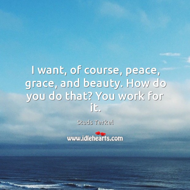 I want, of course, peace, grace, and beauty. How do you do that? you work for it. Image