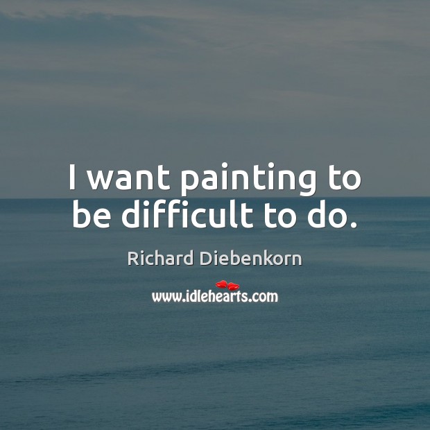 I want painting to be difficult to do. Richard Diebenkorn Picture Quote