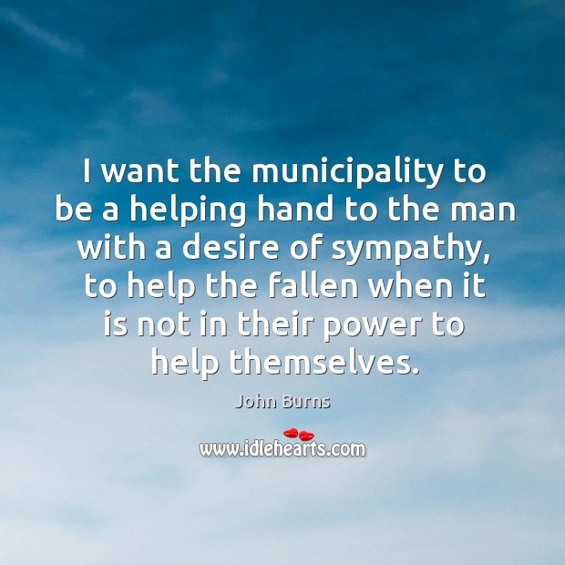 I want the municipality to be a helping hand to the man with a desire of sympathy, to help the fallen when John Burns Picture Quote