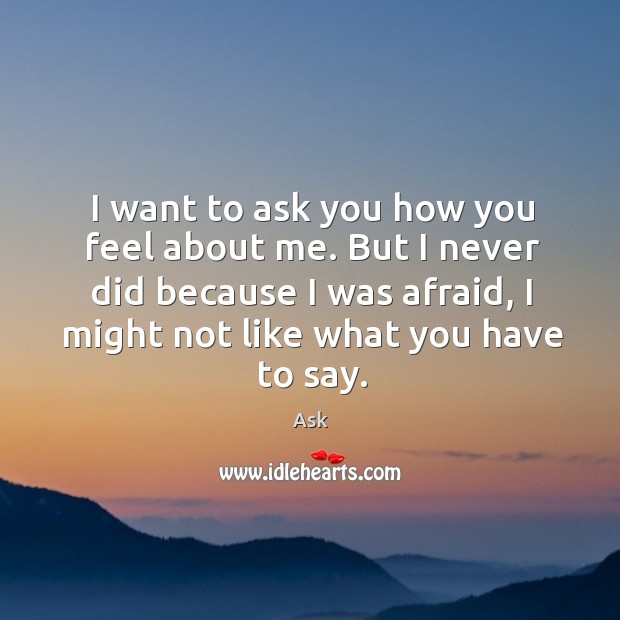 I want to ask you how you feel about me. But I never did because I was afraid, I might not like what you have to say. Image