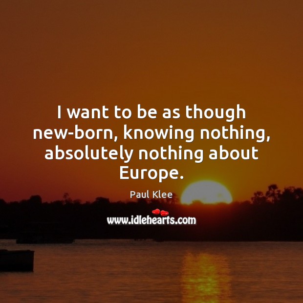 I want to be as though new-born, knowing nothing, absolutely nothing about Europe. Paul Klee Picture Quote